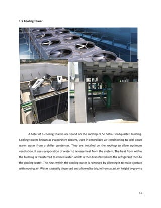 16
1.5 Cooling Tower
A total of 5 cooling towers are found on the rooftop of SP Setia Headquarter Building.
Cooling towers known as evaporative coolers, used in centralized air-conditioning to cool down
warm water from a chiller condenser. They are installed on the rooftop to allow optimum
ventilation. It uses evaporation of water to release heat from the system. The heat from within
the building is transferred to chilled water, which is then transferred into the refrigerant then to
the cooling water. The heat within the cooling water is removed by allowing it to make contact
with moving air. Water is usually dispersed and allowed to drizzle from a certain height by gravity
 