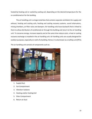 19
heated by heating coil or cooled by cooling coil, depending on the desired temperature for the
re-conditioned air for the building.
The air handling unit is a large metal box that contains separate ventilators for supply and
exhaust, heating and cooling coils, heating and cooling recovery systems, sound attenuators,
mixing chambers, air filter racks and dampers. Air handling units have ductwork that is linked to
them to allow distribution of conditioned air through the building and return to the air handling
unit. To conserve energy, increase capacity and at the same time reduce costs, a heat or cooling
recovery exchange is installed in the air handling unit. Air handling units are usually designed for
outdoor purposes, especially on roofs of a building. Hence, it is also known as a rooftop unit (RTU).
The air handling unit consists of components such as:
1. Supply Duct
2. Fan Compartment
3. Vibration Isolators
4. Heating and/or Cooling Coil
5. Filter Compartment
6. Return air duct
 