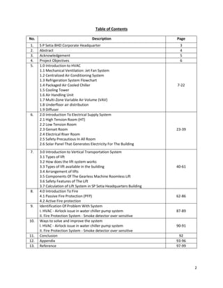 2
Table of Contents
No. Description Page
1. S P Setia BHD Corporate Headquarter 3
2. Abstract 4
3. Acknowledgement 5
4. Project Objectives 6
5. 1.0 Introduction to HVAC
1.1 Mechanical Ventilation: Jet Fan System
1.2 Centralized Air Conditioning System
1.3 Refrigeration System Flowchart
1.4 Packaged Air Cooled Chiller
1.5 Cooling Tower
1.6 Air Handling Unit
1.7 Multi-Zone Variable Air Volume (VAV)
1.8 Underfloor air distribution
1.9 Diffuser
7-22
6. 2.0 Introduction To Electrical Supply System
2.1 High Tension Room (HT)
2.2 Low Tension Room
2.3 Genset Room
2.4 Electrical Riser Room
2.5 Safety Precautious In All Room
2.6 Solar Panel That Generates Electricity For The Building
23-39
7. 3.0 Introduction to Vertical Transportation System
3.1 Types of lift
3.2 How does the lift system works
3.3 Types of lift available in the building
3.4 Arrangement of lifts
3.5 Components Of The Gearless Machine Roomless Lift
3.6 Safety Features of The Lift
3.7 Calculation of Lift System in SP Setia Headquarters Building
40-61
8. 4.0 Introduction To Fire
4.1 Passive Fire Protection (PFP)
4.2 Active Fire protection
62-86
9. Identification Of Problem With System
I. HVAC - Airlock issue in water chiller pump system
II. Fire Protection System - Smoke detector over sensitive
87-89
10. Ways to solve and improve the system
l. HVAC - Airlock issue in water chiller pump system
II. Fire Protection System - Smoke detector over sensitive
90-91
11. Conclusion 92
12. Appendix 93-96
13. Reference 97-99
 