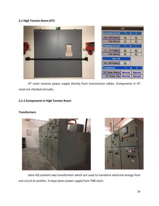 26
2.1 High Tension Room (HT)
HT room receives power supply directly from transmission cables. Components in HT
room are checked annually.
2.1.1 Components in High Tension Room
Transformers
Setia HQ contains two transformers which are used to transform electrical energy from
one circuit to another. It steps down power supply from TNB room.
 