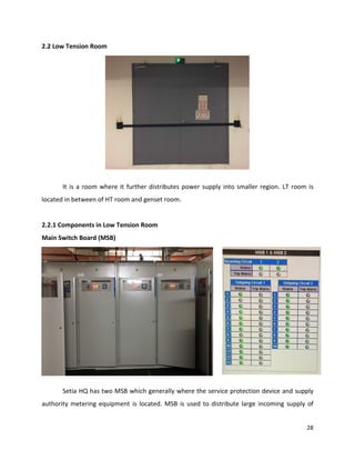 28
2.2 Low Tension Room
It is a room where it further distributes power supply into smaller region. LT room is
located in between of HT room and genset room.
2.2.1 Components in Low Tension Room
Main Switch Board (MSB)
Setia HQ has two MSB which generally where the service protection device and supply
authority metering equipment is located. MSB is used to distribute large incoming supply of
 