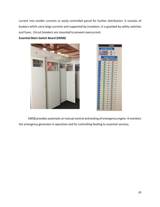 29
current into smaller currents or easily controlled parcel for further distribution. It consists of
busbars which carry large currents and supported by insulators. It is guarded by safety switches
and fuses. Circuit breakers are mounted to prevent overcurrent.
Essential Main Switch Board (EMSB)
EMSB provides automatic or manual control and testing of emergency engine. It monitors
the emergency generator in operation and for controlling feeding to essential services.
 