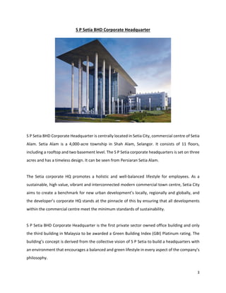 3
S P Setia BHD Corporate Headquarter
S P Setia BHD Corporate Headquarter is centrally located in Setia City, commercial centre of Setia
Alam. Setia Alam is a 4,000-acre township in Shah Alam, Selangor. It consists of 11 floors,
including a rooftop and two basement level. The S P Setia corporate headquarters is set on three
acres and has a timeless design. It can be seen from Persiaran Setia Alam.
The Setia corporate HQ promotes a holistic and well-balanced lifestyle for employees. As a
sustainable, high value, vibrant and interconnected modern commercial town centre, Setia City
aims to create a benchmark for new urban development’s locally, regionally and globally, and
the developer’s corporate HQ stands at the pinnacle of this by ensuring that all developments
within the commercial centre meet the minimum standards of sustainability.
S P Setia BHD Corporate Headquarter is the first private sector owned office building and only
the third building in Malaysia to be awarded a Green Building Index (GBI) Platinum rating. The
building’s concept is derived from the collective vision of S P Setia to build a headquarters with
an environment that encourages a balanced and green lifestyle in every aspect of the company’s
philosophy.
 