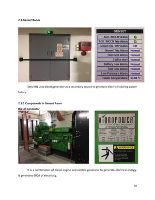 30
2.3 Genset Room
Setia HQ uses diesel generator as a secondary source to generate electricity during power
failure.
2.3.1 Components in Genset Room
Diesel Generator
It is a combination of diesel engine and electric generator to generate electrical energy.
It generates 600A of electricity.
 