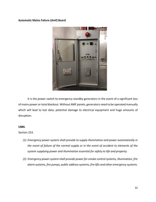 32
Automatic Mains Failure (Amf) Board
It is the power switch to emergency standby generators in the event of a significant loss
of mains power or total blackout. Without AMF panels, generators need to be operated manually
which will lead to lost data, potential damage to electrical equipment and huge amounts of
disruption.
UBBL
Section 253.
(1) Emergency power system shall provide to supply illumination and power automatically in
the event of failure of the normal supply or in the event of accident to elements of the
system supplying power and illumination essential for safety to life and property.
(2) Emergency power system shall provide power for smoke control systems, illumination, fire
alarm systems, fire pumps, public address systems, fire lifts and other emergency systems.
 
