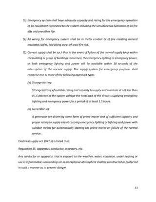 33
(3) Emergency system shall have adequate capacity and rating for the emergency operation
of all equipment connected to the system including the simultaneous operation of all fire
lifts and one other life.
(4) All wiring for emergency system shall be in metal conduit or of fire resisting mineral
insulated cables, laid along areas of least fire risk.
(5) Current supply shall be such that in the event of failure of the normal supply to or within
the building or group of buildings concerned, the emergency lighting or emergency power,
or both emergency lighting and power will be available within 10 seconds of the
interruption of the normal supply. The supply system for emergency purposes shall
comprise one or more of the following approved types:
(a) Storage battery
Storage battery of suitable rating and capacity to supply and maintain at not less than
87.5 percent of the system voltage the total load of the circuits supplying emergency
lighting and emergency power for a period of at least 1.5 hours.
(b) Generator set
A generator set driven by some form of prime mover and of sufficient capacity and
proper rating to supply circuit carrying emergency lighting or lighting and power with
suitable means for automatically starting the prime mover on failure of the normal
service.
Electrical supply act 1997, it is listed that:
Regulation 15, apparatus, conductor, accessory, etc.
Any conductor or apparatus that is exposed to the weather, water, corrosion, under heating or
use in inflammable surroundings or in an explosive atmosphere shall be constructed or protected
in such a manner as to prevent danger.
 