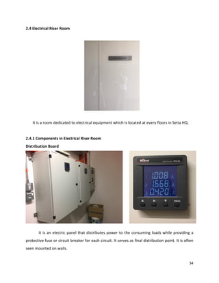 34
2.4 Electrical Riser Room
It is a room dedicated to electrical equipment which is located at every floors in Setia HQ.
2.4.1 Components in Electrical Riser Room
Distribution Board
It is an electric panel that distributes power to the consuming loads while providing a
protective fuse or circuit breaker for each circuit. It serves as final distribution point. It is often
seen mounted on walls.
 