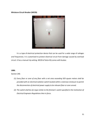 35
Miniature Circuit Breaker (MCCB)
It is a type of electrical protection device that can be used for a wide range of voltages
and frequencies. It is customized to protect electrical circuit from damage caused by overload
circuit. It has a manual trip setting. MCCB of Setia HQ comes with busbar.
UBBL
Section 240.
(1) Every floor or zone of any floor with a net area exceeding 929 square meters shall be
provided with an electrical isolation switch located within a staircase enclosure to permit
the disconnection of electrical power supply to be relevant floor or zone served.
(2) The switch shall be of a type similar to the fireman’s switch specified in the Instituition of
Electrical Engineers Regulations then in force.
 