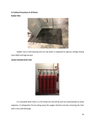 36
2.5 Safety Precautious In All Room
Rubber Mat
Rubber mat is hard wearing and non-slip which is subjected to rigorous voltage testing
(max 50kV) and high tension.
Carbon Dioxide (Co2) Tank
It is activated when there is a fire break out and will be pull out automatically to avoid
explosion. It extinguishes fire by taking away the oxygen element and also removing the heat
with a very cold discharge.
 