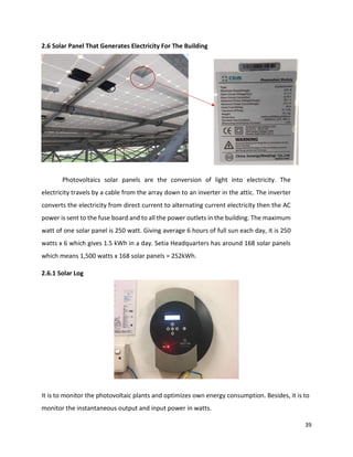 39
2.6 Solar Panel That Generates Electricity For The Building
Photovoltaics solar panels are the conversion of light into electricity. The
electricity travels by a cable from the array down to an inverter in the attic. The inverter
converts the electricity from direct current to alternating current electricity then the AC
power is sent to the fuse board and to all the power outlets in the building. The maximum
watt of one solar panel is 250 watt. Giving average 6 hours of full sun each day, it is 250
watts x 6 which gives 1.5 kWh in a day. Setia Headquarters has around 168 solar panels
which means 1,500 watts x 168 solar panels = 252kWh.
2.6.1 Solar Log
It is to monitor the photovoltaic plants and optimizes own energy consumption. Besides, it is to
monitor the instantaneous output and input power in watts.
 