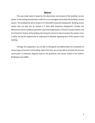 4
Abstract
This case study report is based on the observation and analysis of the building’s service
system. A site visiting was planned in order for us to investigate and analyse the building’s service
system. The building that we’ve chosen is S P Setia BHD Corporate Headquarter. Building service
system that we look into by analysis S P Setia BHD Corporate Headquarter includes the
Mechanical and Air-conditioning System, Electrical Supply System, Vertical Transport System and
Fire Protection System of the building. By having the chance to take to analyse the systems more
in deep, we had the opportunity to understand in detailed regarding each of the system in the
building.
Through this assignment, we are able to distinguish and differentiate the installation of
various types of services in the building. Apart from that, we are also able to illustrate the services
construction in schematic diagrams base on the guidelines and clauses stated in the Uniform
Building by Law (UBBL).
 