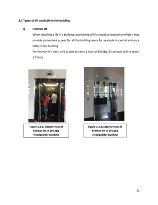 42
3.3 Types of lift available in the building
i) Fireman lift
When installing a lift in a building, positioning of lift should be located at which it may
provide convenient access for all the building users for example in central entrance
lobby in the building.
For fireman lift, each unit is able to carry a load of 1495kg (22 person) with a speed
1.75m/s.
Figure 3.3.1: Interior view of
fireman lift in SP Setia
Headquarter Building
Figure 3.3.2: Exterior view of
fireman lift in SP Setia
Headquarter Building
 