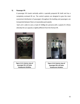 43
ii) Passenger lift
A passenger lift travels vertically within a specially prepared lift shaft and has a
completely enclosed lift car. The control systems are designed to give the most
economical distribution of passengers throughout the building and passengers are
transported between floors at reasonably quick speeds.
Each unit is able to carry a load of 1430kg (21 persons) with a speed of 1.75m/s
whereby the car capacity is slightly different from the fireman lift.
Figure 3.3.3: Interior view of
passenger lift in SP Setia
Headquarter Building
Figure 3.3.4: Exterior view of
passenger lift in SP Setia
Headquarter Building
 