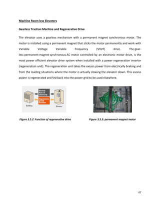 47
Machine Room less Elevators
Gearless Traction Machine and Regenerative Drive
The elevator uses a gearless mechanism with a permanent magnet synchronous motor. The
motor is installed using a permanent magnet that sticks the motor permanently and work with
Variable Voltage Variable Frequency (VVVF) drive. The gear-
less permanent magnet synchronous AC motor controlled by an electronic motor drive, is the
most power efficient elevator drive system when installed with a power regeneration inverter
(regeneration unit). The regeneration unit takes the excess power from electrically braking and
from the loading situations where the motor is actually slowing the elevator down. This excess
power is regenerated and fed back into the power grid to be used elsewhere.
Figure 3.5.2: Function of regenerative drive Figure 3.5.3: permanent magnet motor
 