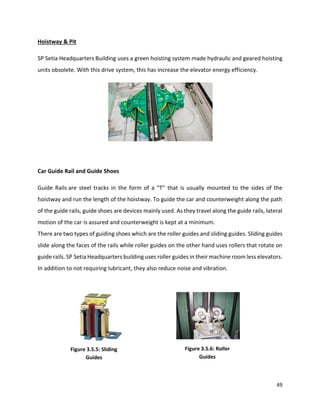49
Hoistway & Pit
SP Setia Headquarters Building uses a green hoisting system made hydraulic and geared hoisting
units obsolete. With this drive system, this has increase the elevator energy efficiency.
Car Guide Rail and Guide Shoes
Guide Rails are steel tracks in the form of a “T” that is usually mounted to the sides of the
hoistway and run the length of the hoistway. To guide the car and counterweight along the path
of the guide rails, guide shoes are devices mainly used. As they travel along the guide rails, lateral
motion of the car is assured and counterweight is kept at a minimum.
There are two types of guiding shoes which are the roller guides and sliding guides. Sliding guides
slide along the faces of the rails while roller guides on the other hand uses rollers that rotate on
guide rails. SP Setia Headquarters building uses roller guides in their machine room less elevators.
In addition to not requiring lubricant, they also reduce noise and vibration.
Figure 3.5.6: Roller
Guides
Figure 3.5.5: Sliding
Guides
 
