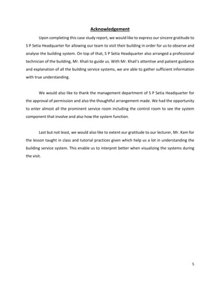 5
Acknowledgement
Upon completing this case study report, we would like to express our sincere gratitude to
S P Setia Headquarter for allowing our team to visit their building in order for us to observe and
analyse the building system. On top of that, S P Setia Headquarter also arranged a professional
technician of the building, Mr. Khali to guide us. With Mr. Khali’s attentive and patient guidance
and explanation of all the building service systems, we are able to gather sufficient information
with true understanding.
We would also like to thank the management department of S P Setia Headquarter for
the approval of permission and also the thoughtful arrangement made. We had the opportunity
to enter almost all the prominent service room including the control room to see the system
component that involve and also how the system function.
Last but not least, we would also like to extent our gratitude to our lecturer, Mr. Kam for
the lesson taught in class and tutorial practices given which help us a lot in understanding the
building service system. This enable us to interpret better when visualizing the systems during
the visit.
 