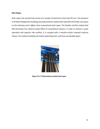 51
Wire Ropes
Wire ropes, has strands that consist of a number of steel wires that hoist lift cars. The elevators
in SP Setia Headquarters building uses polyurethane-coated steel rope belts that helps save space
on the hoistway and is lighter than conventional steel ropes. The flexible and flat coated-steel
belt eliminates the metal-to-metal effect of conventional systems. In order to achieve a quiet
operation and superior ride comfort, it is coupled with a smooth-surface crowned machine
sheave. This reduces building and system operating costs, and frees up valuable space.
Figure 3.5.7: Polyurethane-coated steel ropes
 