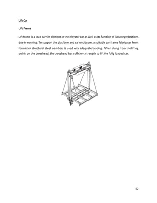 52
Lift Car
Lift Frame
Lift frame is a load carrier element in the elevator car as well as its function of isolating vibrations
due to running. To support the platform and car enclosure, a suitable car frame fabricated from
formed or structural steel members is used with adequate bracing. When slung from the lifting
points on the crosshead, the crosshead has sufficient strength to lift the fully loaded car.
 