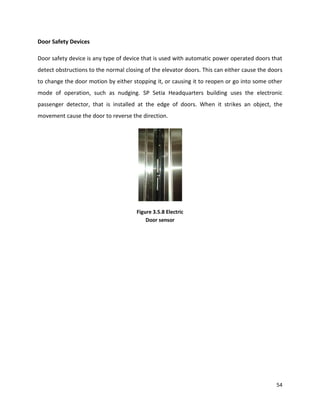 54
Door Safety Devices
Door safety device is any type of device that is used with automatic power operated doors that
detect obstructions to the normal closing of the elevator doors. This can either cause the doors
to change the door motion by either stopping it, or causing it to reopen or go into some other
mode of operation, such as nudging. SP Setia Headquarters building uses the electronic
passenger detector, that is installed at the edge of doors. When it strikes an object, the
movement cause the door to reverse the direction.
Figure 3.5.8 Electric
Door sensor
 