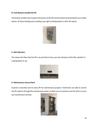 56
B. Push Buttons outside the lift
The buttons enable users to give instructions to the lift control system by pressing the up or down
button. SP Setia Headquarters building uses light emitting diodes in their lift system.
C. Hall Indicators
This shows the floor that the lift is at and informs the users the direction of the lifts, whether it
is going down or up.
D. Maintenance Access Panel
A panel is mounted next to every lift for maintenance purpose. Technicians are able to service
the lift systems through this maintenance panel, as there are no machine room for them to carry
out maintenance services.
 