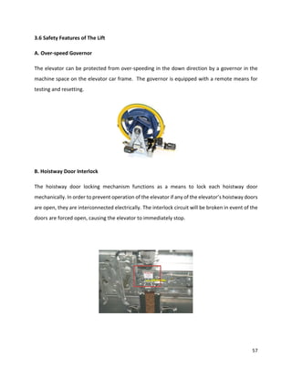 57
3.6 Safety Features of The Lift
A. Over-speed Governor
The elevator can be protected from over-speeding in the down direction by a governor in the
machine space on the elevator car frame. The governor is equipped with a remote means for
testing and resetting.
B. Hoistway Door Interlock
The hoistway door locking mechanism functions as a means to lock each hoistway door
mechanically. In order to prevent operation of the elevator if any of the elevator’s hoistway doors
are open, they are interconnected electrically. The interlock circuit will be broken in event of the
doors are forced open, causing the elevator to immediately stop.
 