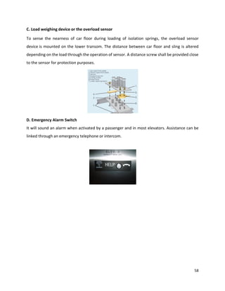58
C. Load weighing device or the overload sensor
To sense the nearness of car floor during loading of isolation springs, the overload sensor
device is mounted on the lower transom. The distance between car floor and sling is altered
depending on the load through the operation of sensor. A distance screw shall be provided close
to the sensor for protection purposes.
D. Emergency Alarm Switch
It will sound an alarm when activated by a passenger and in most elevators. Assistance can be
linked through an emergency telephone or intercom.
 