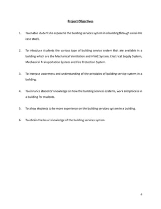 6
Project Objectives
1. To enable students to expose to the building services system in a building through a real-life
case study.
2. To introduce students the various type of building service system that are available in a
building which are the Mechanical Ventilation and HVAC System, Electrical Supply System,
Mechanical Transportation System and Fire Protection System.
3. To increase awareness and understanding of the principles of building service system in a
building.
4. To enhance students’ knowledge on how the building services systems, work and process in
a building for students.
5. To allow students to be more experience on the building services system in a building.
6. To obtain the basic knowledge of the building services system.
 