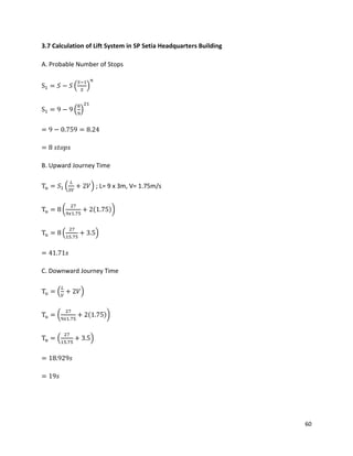 60
3.7 Calculation of Lift System in SP Setia Headquarters Building
A. Probable Number of Stops
S1 = 𝑆 − 𝑆 (
𝑆−1
𝑆
)
𝑛
S1 = 9 − 9 (
8
9
)
21
= 9 − 0.759 = 8.24
= 8 𝑠𝑡𝑜𝑝𝑠
B. Upward Journey Time
Tu = 𝑆1 (
𝐿
𝑆𝑉
+ 2𝑉) ; L= 9 x 3m, V= 1.75m/s
Tu = 8 (
27
9𝑥1.75
+ 2(1.75))
Tu = 8 (
27
15.75
+ 3.5)
= 41.71𝑠
C. Downward Journey Time
Tu = (
𝐿
𝑉
+ 2𝑉)
Tu = (
27
9𝑥1.75
+ 2(1.75))
Tu = (
27
15.75
+ 3.5)
= 18.929𝑠
= 19𝑠
 