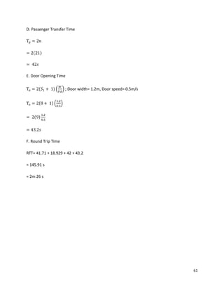 61
D. Passenger Transfer Time
Tp = 2𝑛
= 2(21)
= 42𝑠
E. Door Opening Time
To = 2(𝑆1 + 1) (
𝑊
𝑉𝑑
) ; Door width= 1.2m, Door speed= 0.5m/s
To = 2(8 + 1) (
1.2
0.5
)
= 2(9)
1.2
0.5
= 43.2𝑠
F. Round Trip Time
RTT= 41.71 + 18.929 + 42 + 43.2
= 145.91 s
= 2m 26 s
 