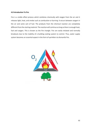 62
4.0 Introduction To Fire
Fire is a visible effect process which combines chemically with oxygen from the air and it
releases light, heat, and smoke such as combustion or burning. It occurs between oxygen in
the air and some sort of fuel. The products from the chemical reaction are completely
different from the starting material. The reaction will continue as long as there is enough heat,
fuel and oxygen. This is known as the fire triangle. Fire are easily initiated and normally
breakouts due to the inability of a building cooling system to control. Thus, water supply
system becomes an essential aspect in the form of sprinklers to dismantle fire.
 