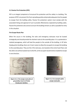 63
4.1 Passive Fire Protection (PFP)
PFP is an integral component of structural fire protection and fire safety in a building. The
purpose of PFP is to prevent fire from spreading quickly and provide adequate time for people
to escape from the building safely. Passive fire protection system must comply with the
associated listing and approval of use to provide effectiveness expected by building codes.
Passive fire protection also serves to ensure the building remains as safe as possible for entry
in this situation.
Fire Escape Route Plan
When fire occurs in the building, fire exits and emergency staircases must be located
strategically and should provide the shortest route to the assembly place. It is a protected or
isolated passageway, which will lead the people to the outside of the building. In SP Setia
Headquarters building, there are 2 main routes to allow the occupants to escape the building
to the assembly place. They are the 2-fire staircase, one located at the end of each floor and
the other one will be located near to the lift, so the occupant would not be crowded to escape
in one direction.
Figure 4.1.2: An example of fire
escape route plan
Figure 4.1.1: Fire escape route plan of
ground floor level in SP Setia
Headquater Building.
 
