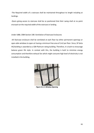 66
-The Required width of a staircase shall be maintained throughout its length including at
landings.
-Doors giving access to staircase shall be so positioned that their swing shall at no point
encroach on the required width of the staircase or landing.
Under UBBL 1984 Section 198: Ventilation of Staircase Enclosures
-All Staircase enclosure shall be ventilated at each floor by either permanent openings or
open-able windows to open air having a minimum free area of 1m2 per floor. Since, SP Setia
HQ Building is awarded as a GBI Platinum rating building. Therefore, it is built to encourage
balance green life style. In context with this, the building is built to minimize energy
consumption and therefore exhaust fan which might consume high level of electricity is not
installed in the building.
Figure 4.1.5: Window Opening
 