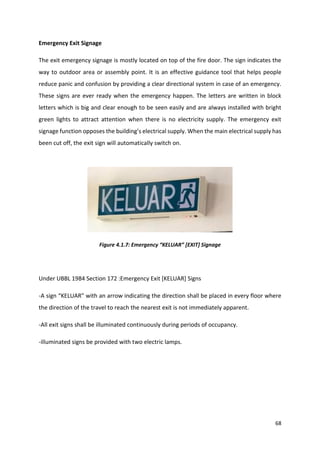 68
Emergency Exit Signage
The exit emergency signage is mostly located on top of the fire door. The sign indicates the
way to outdoor area or assembly point. It is an effective guidance tool that helps people
reduce panic and confusion by providing a clear directional system in case of an emergency.
These signs are ever ready when the emergency happen. The letters are written in block
letters which is big and clear enough to be seen easily and are always installed with bright
green lights to attract attention when there is no electricity supply. The emergency exit
signage function opposes the building’s electrical supply. When the main electrical supply has
been cut off, the exit sign will automatically switch on.
Figure 4.1.7: Emergency “KELUAR” [EXIT] Signage
Under UBBL 1984 Section 172 :Emergency Exit [KELUAR] Signs
-A sign “KELUAR” with an arrow indicating the direction shall be placed in every floor where
the direction of the travel to reach the nearest exit is not immediately apparent.
-All exit signs shall be illuminated continuously during periods of occupancy.
-illuminated signs be provided with two electric lamps.
 
