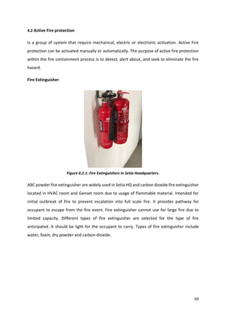 69
4.2 Active Fire protection
Is a group of system that require mechanical, electric or electronic activation. Active Fire
protection can be activated manually or automatically. The purpose of active fire protection
within the fire containment process is to detect, alert about, and seek to eliminate the fire
hazard.
Fire Extinguisher
Figure 4.2.1: Fire Extinguishers in Setia Headquarters.
ABC powder fire extinguisher are widely used in Setia HQ and carbon dioxide fire extinguisher
located in HVAC room and Genset room due to usage of flammable material. Intended for
initial outbreak of fire to prevent escalation into full scale fire. It provides pathway for
occupant to escape from the fire event. Fire extinguisher cannot use for large fire due to
limited capacity. Different types of fire extinguisher are selected for the type of fire
anticipated. It should be light for the occupant to carry. Types of fire extinguisher include
water, foam, dry powder and carbon dioxide.
 