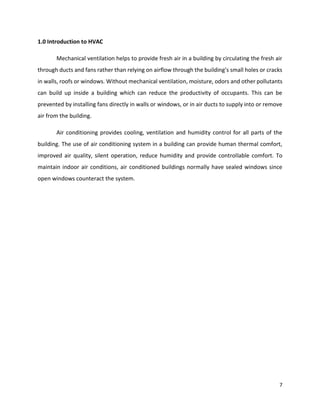 7
1.0 Introduction to HVAC
Mechanical ventilation helps to provide fresh air in a building by circulating the fresh air
through ducts and fans rather than relying on airflow through the building’s small holes or cracks
in walls, roofs or windows. Without mechanical ventilation, moisture, odors and other pollutants
can build up inside a building which can reduce the productivity of occupants. This can be
prevented by installing fans directly in walls or windows, or in air ducts to supply into or remove
air from the building.
Air conditioning provides cooling, ventilation and humidity control for all parts of the
building. The use of air conditioning system in a building can provide human thermal comfort,
improved air quality, silent operation, reduce humidity and provide controllable comfort. To
maintain indoor air conditions, air conditioned buildings normally have sealed windows since
open windows counteract the system.
 