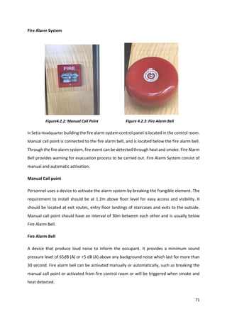 71
Fire Alarm System
Figure4.2.2: Manual Call Point Figure 4.2.3: Fire Alarm Bell
In Setia Headquarter building the fire alarm system control panel is located in the control room.
Manual call point is connected to the fire alarm bell, and is located below the fire alarm bell.
Through the fire alarm system, fire event can be detected through heat and smoke. Fire Alarm
Bell provides warning for evacuation process to be carried out. Fire Alarm System consist of
manual and automatic activation.
Manual Call point
Personnel uses a device to activate the alarm system by breaking the frangible element. The
requirement to install should be at 1.2m above floor level for easy access and visibility. It
should be located at exit routes, entry floor landings of staircases and exits to the outside.
Manual call point should have an interval of 30m between each other and is usually below
Fire Alarm Bell.
Fire Alarm Bell
A device that produce loud noise to inform the occupant. It provides a minimum sound
pressure level of 65dB (A) or +5 dB (A) above any background noise which last for more than
30 second. Fire alarm bell can be activated manually or automatically, such as breaking the
manual call point or activated from fire control room or will be triggered when smoke and
heat detected.
 