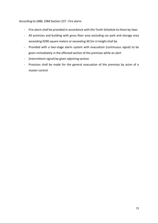 72
According to UBBL 1984 Section 237 : Fire alarm
- Fire alarm shall be provided in accordance with the Tenth Schedule to these by-laws
- All premises and building with gross floor area excluding car park and storage area
exceeding 9290 square meters or exceeding 30.5m in height shall be
- Provided with a two-stage alarm system with evacuation (continuous signal) to be
given immediately in the affected section of the premises while an alert
- (Intermittent signal) be given adjoining section
- Provision shall be made for the general evacuation of the premises by acion of a
master control
 