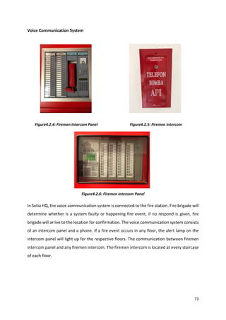 73
Voice Communication System
Figure4.2.4: Firemen Intercom Panel Figure4.2.5: Firemen Intercom
Figure4.2.6: Firemen Intercom Panel
In Setia HQ, the voice communication system is connected to the fire station. Fire brigade will
determine whether is a system faulty or happening fire event, if no respond is given, fire
brigade will arrive to the location for confirmation. The voice communication system consists
of an intercom panel and a phone. If a fire event occurs in any floor, the alert lamp on the
intercom panel will light up for the respective floors. The communication between firemen
intercom panel and any firemen intercom. The firemen intercom is located at every staircase
of each floor.
 