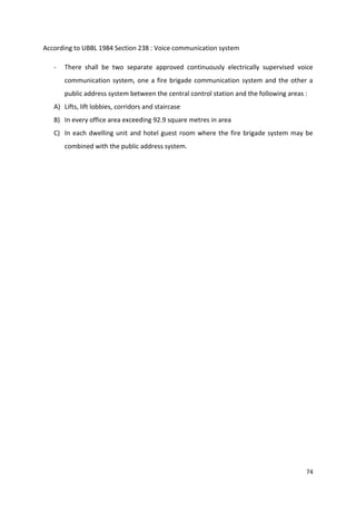 74
According to UBBL 1984 Section 238 : Voice communication system
- There shall be two separate approved continuously electrically supervised voice
communication system, one a fire brigade communication system and the other a
public address system between the central control station and the following areas :
A) Lifts, lift lobbies, corridors and staircase
B) In every office area exceeding 92.9 square metres in area
C) In each dwelling unit and hotel guest room where the fire brigade system may be
combined with the public address system.
 