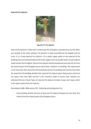 75
External Fire Hydrant
Figure4.2.7: Fire Hydrant
External fire hydrant in Setia HQ is located near the emergency assembly area and the other
one located at the visitor parking. The location is easily accessible by fire brigade and fire
truck. It is a 2-way external fire hydrant. It is a water supply outlet on the external of the
building and is connected directly to the water supply mains to provide water to each hydrant
outlet and for the fire fighter. External fire hydrant shall be located not more than 91.5m from
the nearest point of fire brigade access and at least 1 hydrant in a building. The requirement
is not more than 30 m away from the breeching inlet for the building and must be more than
6m away from the building. Besides that, external fire hydrant apart along access road must
not space more than 90m and 6m is the minimum width of access road. Hydrant can
withstand 26 tons of load. Types of external Fire Hydrant includes 3 ways and 2 ways, which
is the water outlet of the fire hydrant.
According to UBBL 1984 section 225 : Detecting and extinguisher fire
- Every building shall be serve by at least one fire hydrant located not more than 91.5
metres from the nearest point of fire brigade access.
 