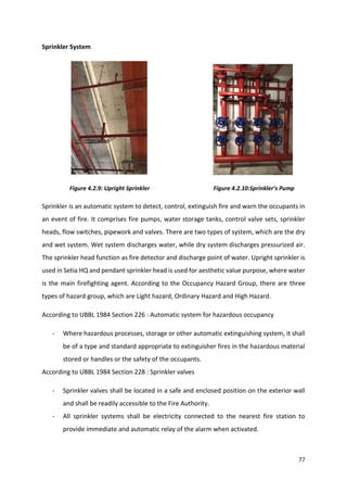 77
Sprinkler System
Figure 4.2.9: Upright Sprinkler Figure 4.2.10:Sprinkler’s Pump
Sprinkler is an automatic system to detect, control, extinguish fire and warn the occupants in
an event of fire. It comprises fire pumps, water storage tanks, control valve sets, sprinkler
heads, flow switches, pipework and valves. There are two types of system, which are the dry
and wet system. Wet system discharges water, while dry system discharges pressurized air.
The sprinkler head function as fire detector and discharge point of water. Upright sprinkler is
used in Setia HQ and pendant sprinkler head is used for aesthetic value purpose, where water
is the main firefighting agent. According to the Occupancy Hazard Group, there are three
types of hazard group, which are Light hazard, Ordinary Hazard and High Hazard.
According to UBBL 1984 Section 226 : Automatic system for hazardous occupancy
- Where hazardous processes, storage or other automatic extinguishing system, it shall
be of a type and standard appropriate to extinguisher fires in the hazardous material
stored or handles or the safety of the occupants.
According to UBBL 1984 Section 228 : Sprinkler valves
- Sprinkler valves shall be located in a safe and enclosed position on the exterior wall
and shall be readily accessible to the Fire Authority.
- All sprinkler systems shall be electricity connected to the nearest fire station to
provide immediate and automatic relay of the alarm when activated.
 