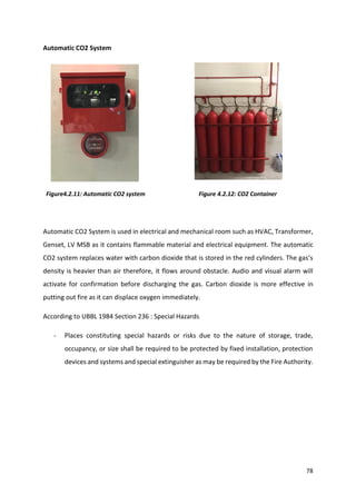 78
Automatic CO2 System
Figure4.2.11: Automatic CO2 system Figure 4.2.12: CO2 Container
Automatic CO2 System is used in electrical and mechanical room such as HVAC, Transformer,
Genset, LV MSB as it contains flammable material and electrical equipment. The automatic
CO2 system replaces water with carbon dioxide that is stored in the red cylinders. The gas’s
density is heavier than air therefore, it flows around obstacle. Audio and visual alarm will
activate for confirmation before discharging the gas. Carbon dioxide is more effective in
putting out fire as it can displace oxygen immediately.
According to UBBL 1984 Section 236 : Special Hazards
- Places constituting special hazards or risks due to the nature of storage, trade,
occupancy, or size shall be required to be protected by fixed installation, protection
devices and systems and special extinguisher as may be required by the Fire Authority.
 