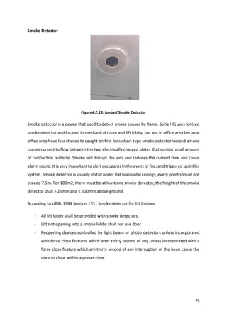 79
Smoke Detector
Figure4.2.13: Ionized Smoke Detector
Smoke detector is a device that used to detect smoke causes by flame. Setia HQ uses Ionized
smoke detector and located in mechanical room and lift lobby, but not in office area because
office area have less chance to caught on fire. Ionization-type smoke detector ionized air and
causes current to flow between the two electrically charged plates that consist small amount
of radioactive material. Smoke will disrupt the ions and reduces the current flow and cause
alarm sound. It is very important to alert occupants in the event of fire, and triggered sprinkler
system. Smoke detector is usually install under flat horizontal ceilings, every point should not
exceed 7.5m. For 100m2, there must be at least one smoke detector, the height of the smoke
detector shall > 25mm and < 600mm above ground.
According to UBBL 1984 Section 153 : Smoke detector for lift lobbies
- All lift lobby shall be provided with smoke detectors.
- Lift not opening into a smoke lobby shall not use door
- Reopening devices controlled by light beam or photo detectors unless incorporated
with force close features which after thirty second of any unless incorporated with a
force close feature which are thirty second of any interruption of the bean cause the
door to close within a preset-time.
 
