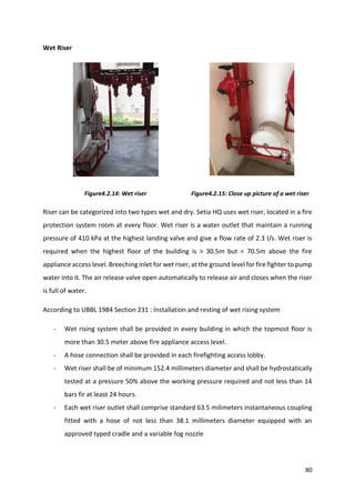 80
Wet Riser
Figure4.2.14: Wet riser Figure4.2.15: Close up picture of a wet riser
Riser can be categorized into two types wet and dry. Setia HQ uses wet riser, located in a fire
protection system room at every floor. Wet riser is a water outlet that maintain a running
pressure of 410 kPa at the highest landing valve and give a flow rate of 2.3 I/s. Wet riser is
required when the highest floor of the building is > 30.5m but < 70.5m above the fire
appliance access level. Breeching inlet for wet riser, at the ground level for fire fighter to pump
water into it. The air release valve open automatically to release air and closes when the riser
is full of water.
According to UBBL 1984 Section 231 : Installation and resting of wet rising system
- Wet rising system shall be provided in every building in which the topmost floor is
more than 30.5 meter above fire appliance access level.
- A hose connection shall be provided in each firefighting access lobby.
- Wet riser shall be of minimum 152.4 millimeters diameter and shall be hydrostatically
tested at a pressure 50% above the working pressure required and not less than 14
bars fir at least 24 hours.
- Each wet riser outlet shall comprise standard 63.5 milimeters instantaneous coupling
fitted with a hose of not less than 38.1 millimeters diameter equipped with an
approved typed cradle and a variable fog nozzle
 