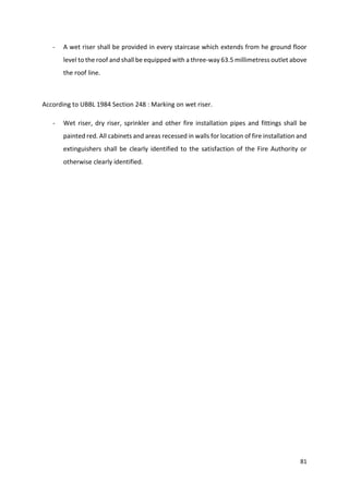 81
- A wet riser shall be provided in every staircase which extends from he ground floor
level to the roof and shall be equipped with a three-way 63.5 millimetress outlet above
the roof line.
According to UBBL 1984 Section 248 : Marking on wet riser.
- Wet riser, dry riser, sprinkler and other fire installation pipes and fittings shall be
painted red. All cabinets and areas recessed in walls for location of fire installation and
extinguishers shall be clearly identified to the satisfaction of the Fire Authority or
otherwise clearly identified.
 