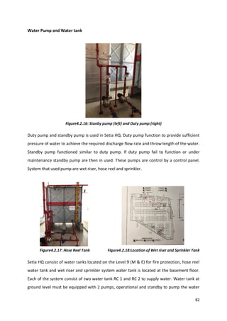 82
Water Pump and Water tank
Figure4.2.16: Stanby pump (left) and Duty pump (right)
Duty pump and standby pump is used in Setia HQ. Duty pump function to provide sufficient
pressure of water to achieve the required discharge flow rate and throw length of the water.
Standby pump functioned similar to duty pump. If duty pump fail to function or under
maintenance standby pump are then in used. These pumps are control by a control panel.
System that used pump are wet riser, hose reel and sprinkler.
Figure4.2.17: Hose Reel Tank Figure4.2.18:Location of Wet riser and Sprinkler Tank
Setia HQ consist of water tanks located on the Level 9 (M & E) for fire protection, hose reel
water tank and wet riser and sprinkler system water tank is located at the basement floor.
Each of the system consist of two water tank RC 1 and RC 2 to supply water. Water tank at
ground level must be equipped with 2 pumps, operational and standby to pump the water
 