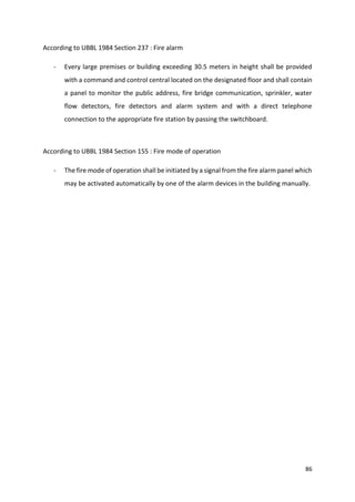 86
According to UBBL 1984 Section 237 : Fire alarm
- Every large premises or building exceeding 30.5 meters in height shall be provided
with a command and control central located on the designated floor and shall contain
a panel to monitor the public address, fire bridge communication, sprinkler, water
flow detectors, fire detectors and alarm system and with a direct telephone
connection to the appropriate fire station by passing the switchboard.
According to UBBL 1984 Section 155 : Fire mode of operation
- The fire mode of operation shall be initiated by a signal from the fire alarm panel which
may be activated automatically by one of the alarm devices in the building manually.
 