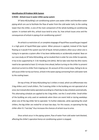 87
Identification Of Problem With System
I) HVAC - Airlock issue in water chiller pump system
SP Setia HQ building’s air-conditioning system uses water chiller and therefore water
piping which are use to facilitate the flow of water from the cold water tank, to the cooling
tower than the chiller, is one of the main component of the whole building air-conditioning
system. In context with this, airlock issue tend to arise. So, how airlock issues arise and the
consequences of airlock in piping of air-conditioning system?
An airlock is a restriction of, or complete stoppage of liquid flow caused by gas trapped
in a high point of liquid-filled pipe system. When pressure is applied, instead of the liquid
flowing as it would if the system was full of liquid. Airlock problems often occur when one is
trying to re-operate a system after it has been deliberately or accidentally emptied. Base on
our case study on SP Setia HQ building, we’ve studied that in order for one chiller to operate,
it has to be supported by 4- 5 Air Handling Unit (AHU). We’ve take note that the AHU rooms
need to be operated at least 15 minutes time ahead, before turning on the chiller to prevent
electrical current to chiller from tripping out. On account of this crucial steps, failing to do so
will cause chiller to trip out hence, airlock in the water piping connecting from cold water tank
to the cooling tower.
On top of that, SP Setia HQ building has 5 chillers in total, which are differentiate into
3 big chillers and 2 small chillers. The 5 existing chiller in the building are not operated all at
once, but instead alternately operated according to a fixed day to day schedule automatically.
This alternating schedule are applied to the 3 big chiller, not the 2 small chiller. Small chiller
of the building are only used on weekends when there are event held or during weekdays
when one of the big chiller fail to operated. To further elaborate, while operating the small
chillers, the big chiller are rested for at least two days. For this reason, re-operating the big
chiller after it’s “rest day” thus increases the chances of airlock issue to arise.
Once airlock occur in the piping system, flow of water from cold water tank blocked,
affecting the chiller’s operation hence air-conditioning system is stopped.
 