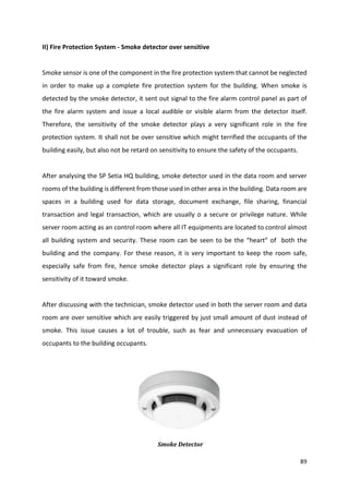 89
II) Fire Protection System - Smoke detector over sensitive
Smoke sensor is one of the component in the fire protection system that cannot be neglected
in order to make up a complete fire protection system for the building. When smoke is
detected by the smoke detector, it sent out signal to the fire alarm control panel as part of
the fire alarm system and issue a local audible or visible alarm from the detector itself.
Therefore, the sensitivity of the smoke detector plays a very significant role in the fire
protection system. It shall not be over sensitive which might terrified the occupants of the
building easily, but also not be retard on sensitivity to ensure the safety of the occupants.
After analysing the SP Setia HQ building, smoke detector used in the data room and server
rooms of the building is different from those used in other area in the building. Data room are
spaces in a building used for data storage, document exchange, file sharing, financial
transaction and legal transaction, which are usually o a secure or privilege nature. While
server room acting as an control room where all IT equipments are located to control almost
all building system and security. These room can be seen to be the “heart” of both the
building and the company. For these reason, it is very important to keep the room safe,
especially safe from fire, hence smoke detector plays a significant role by ensuring the
sensitivity of it toward smoke.
After discussing with the technician, smoke detector used in both the server room and data
room are over sensitive which are easily triggered by just small amount of dust instead of
smoke. This issue causes a lot of trouble, such as fear and unnecessary evacuation of
occupants to the building occupants.
Smoke Detector
 