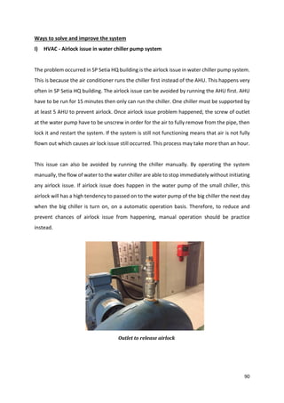 90
Ways to solve and improve the system
I) HVAC - Airlock issue in water chiller pump system
The problem occurred in SP Setia HQ building is the airlock issue in water chiller pump system.
This is because the air conditioner runs the chiller first instead of the AHU. This happens very
often in SP Setia HQ building. The airlock issue can be avoided by running the AHU first. AHU
have to be run for 15 minutes then only can run the chiller. One chiller must be supported by
at least 5 AHU to prevent airlock. Once airlock issue problem happened, the screw of outlet
at the water pump have to be unscrew in order for the air to fully remove from the pipe, then
lock it and restart the system. If the system is still not functioning means that air is not fully
flown out which causes air lock issue still occurred. This process may take more than an hour.
This issue can also be avoided by running the chiller manually. By operating the system
manually, the flow of water to the water chiller are able to stop immediately without initiating
any airlock issue. If airlock issue does happen in the water pump of the small chiller, this
airlock will has a high tendency to passed on to the water pump of the big chiller the next day
when the big chiller is turn on, on a automatic operation basis. Therefore, to reduce and
prevent chances of airlock issue from happening, manual operation should be practice
instead.
Outlet to release airlock
 